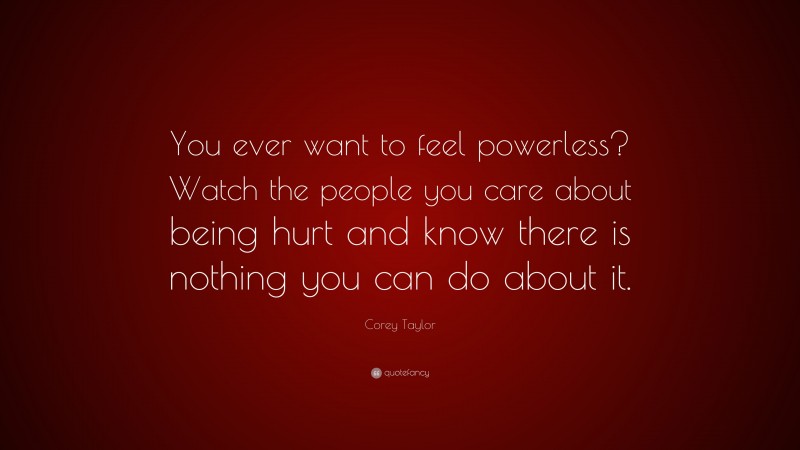 Corey Taylor Quote: “You ever want to feel powerless? Watch the people you care about being hurt and know there is nothing you can do about it.”