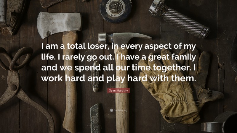 Sean Hannity Quote: “I am a total loser, in every aspect of my life. I rarely go out. I have a great family and we spend all our time together. I work hard and play hard with them.”