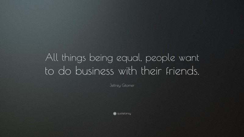 Jeffrey Gitomer Quote: “All things being equal, people want to do business with their friends.”
