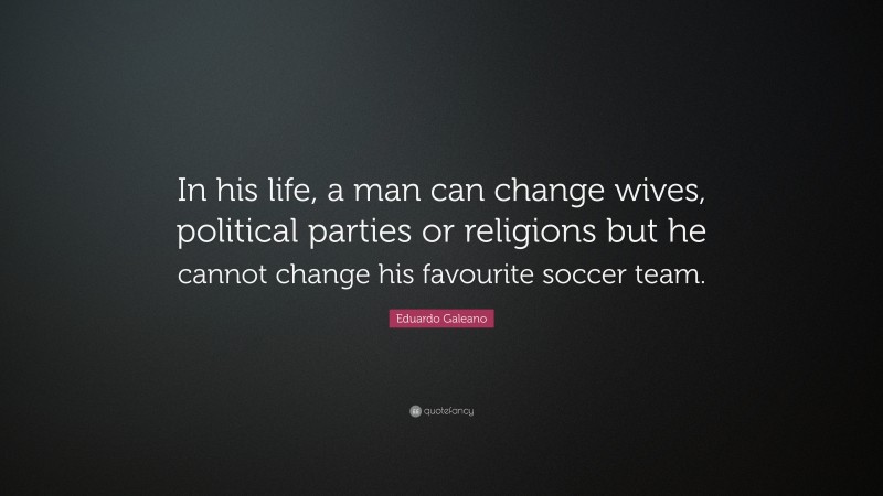 Eduardo Galeano Quote: “In his life, a man can change wives, political parties or religions but he cannot change his favourite soccer team.”