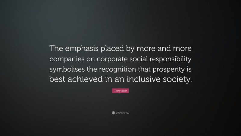 Tony Blair Quote: “The emphasis placed by more and more companies on corporate social responsibility symbolises the recognition that prosperity is best achieved in an inclusive society.”