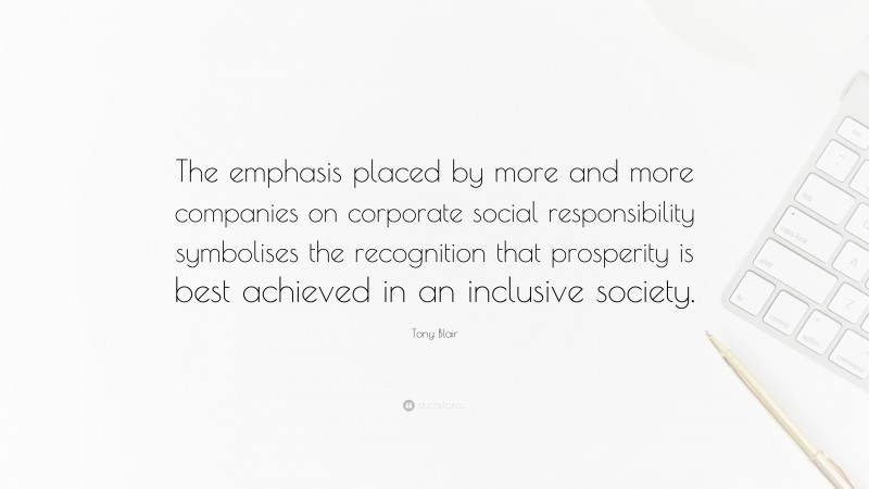 Tony Blair Quote: “The emphasis placed by more and more companies on corporate social responsibility symbolises the recognition that prosperity is best achieved in an inclusive society.”