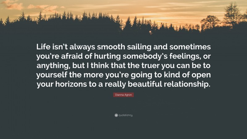 Dianna Agron Quote: “Life isn’t always smooth sailing and sometimes you’re afraid of hurting somebody’s feelings, or anything, but I think that the truer you can be to yourself the more you’re going to kind of open your horizons to a really beautiful relationship.”