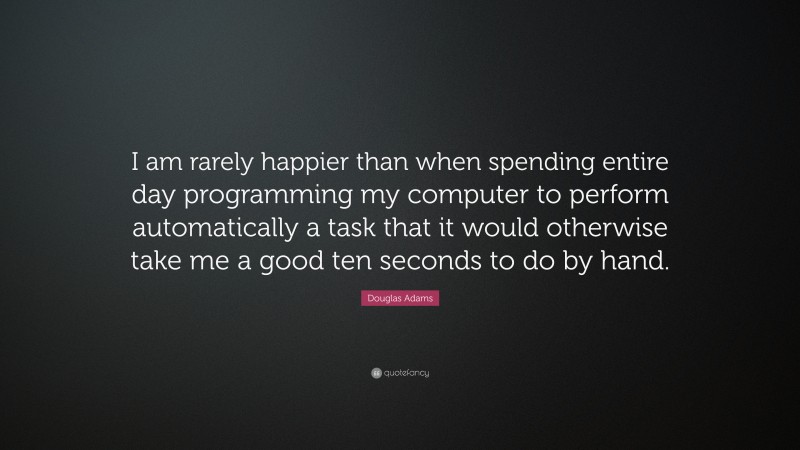 Douglas Adams Quote: “I am rarely happier than when spending entire day programming my computer to perform automatically a task that it would otherwise take me a good ten seconds to do by hand.”