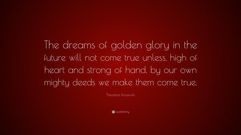 Theodore Roosevelt Quote: “The dreams of golden glory in the future will not come true unless, high of heart and strong of hand, by our own mighty deeds we make them come true.”