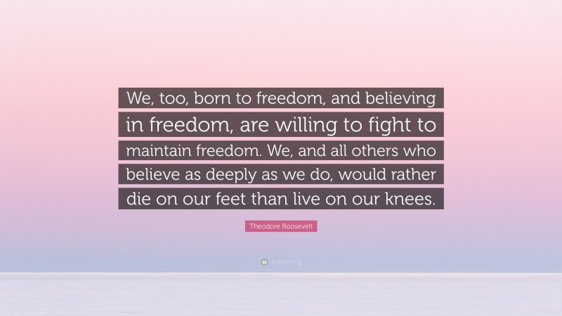 Theodore Roosevelt Quote: “We, too, born to freedom, and believing in freedom, are willing to fight to maintain freedom. We, and all others who believe as deeply as we do, would rather die on our feet than live on our knees.”