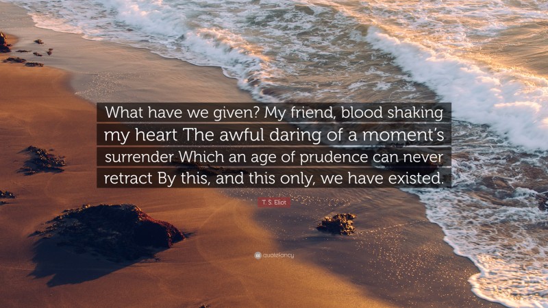 T. S. Eliot Quote: “What have we given? My friend, blood shaking my heart The awful daring of a moment’s surrender Which an age of prudence can never retract By this, and this only, we have existed.”
