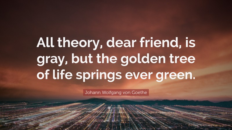 Johann Wolfgang von Goethe Quote: “All theory, dear friend, is gray, but the golden tree of life springs ever green.”