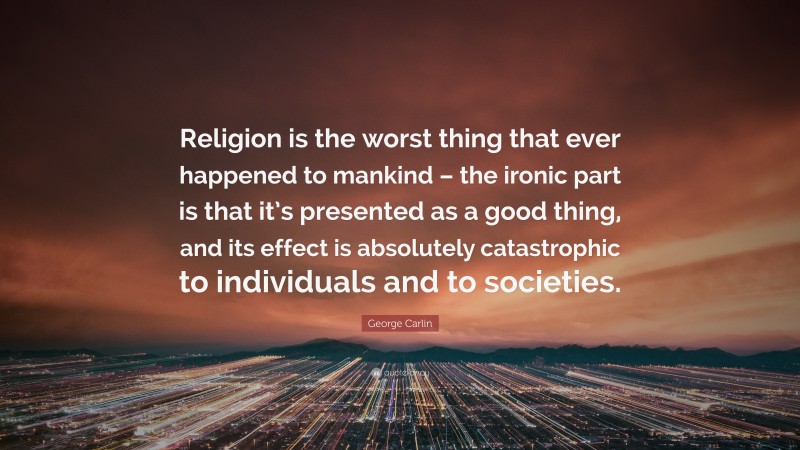 George Carlin Quote: “Religion is the worst thing that ever happened to mankind – the ironic part is that it’s presented as a good thing, and its effect is absolutely catastrophic to individuals and to societies.”