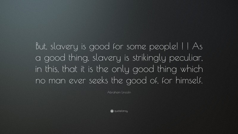 Abraham Lincoln Quote: “But, slavery is good for some people! ! ! As a good thing, slavery is strikingly peculiar, in this, that it is the only good thing which no man ever seeks the good of, for himself.”