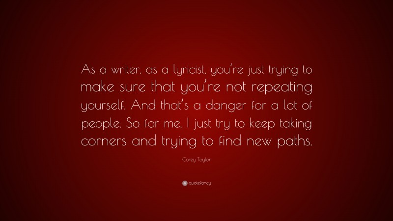 Corey Taylor Quote: “As a writer, as a lyricist, you’re just trying to make sure that you’re not repeating yourself. And that’s a danger for a lot of people. So for me, I just try to keep taking corners and trying to find new paths.”