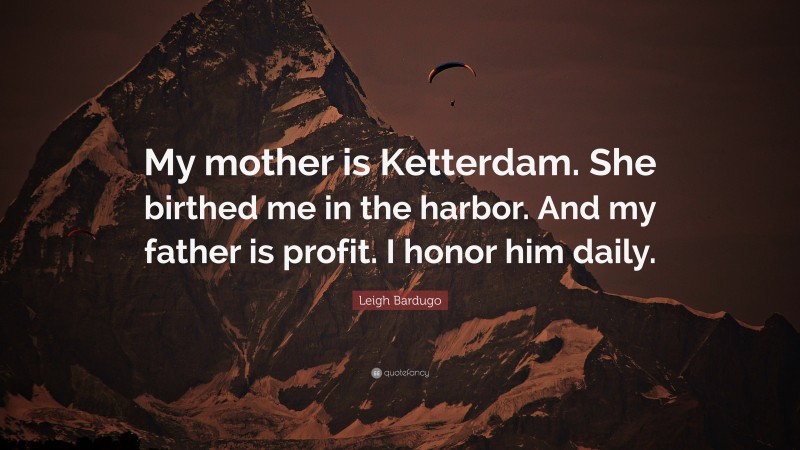 Leigh Bardugo Quote: “My mother is Ketterdam. She birthed me in the harbor. And my father is profit. I honor him daily.”