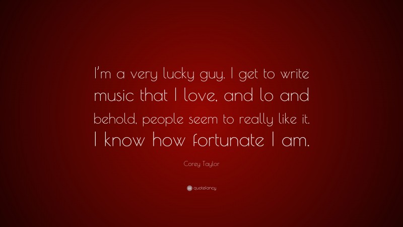 Corey Taylor Quote: “I’m a very lucky guy. I get to write music that I love, and lo and behold, people seem to really like it. I know how fortunate I am.”