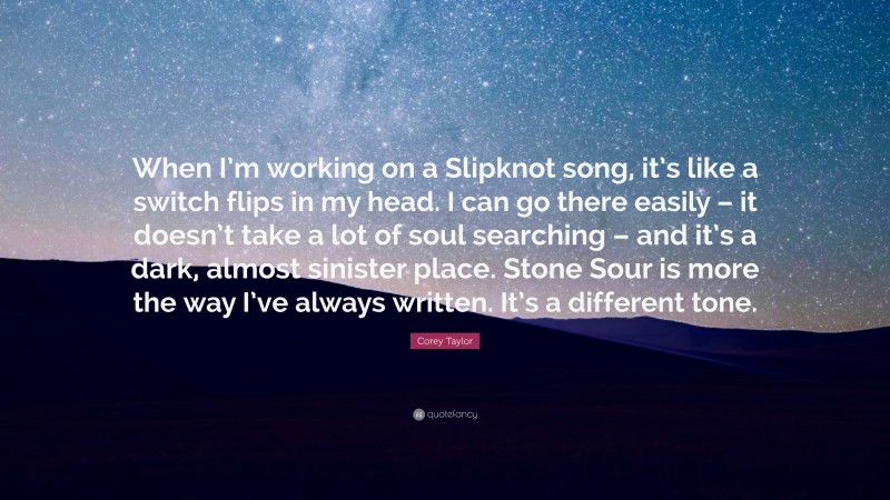 Corey Taylor Quote: “When I’m working on a Slipknot song, it’s like a switch flips in my head. I can go there easily – it doesn’t take a lot of soul searching – and it’s a dark, almost sinister place. Stone Sour is more the way I’ve always written. It’s a different tone.”