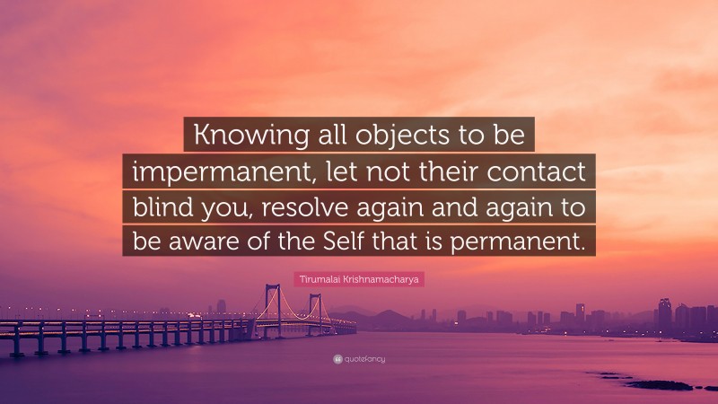 Tirumalai Krishnamacharya Quote: “Knowing all objects to be impermanent, let not their contact blind you, resolve again and again to be aware of the Self that is permanent.”