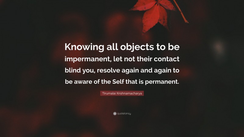 Tirumalai Krishnamacharya Quote: “Knowing all objects to be impermanent, let not their contact blind you, resolve again and again to be aware of the Self that is permanent.”