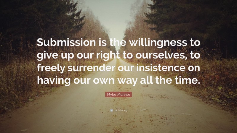 Myles Munroe Quote: “Submission is the willingness to give up our right to ourselves, to freely surrender our insistence on having our own way all the time.”
