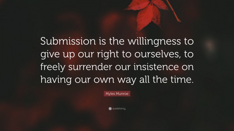 Myles Munroe Quote: “Submission is the willingness to give up our right to ourselves, to freely surrender our insistence on having our own way all the time.”