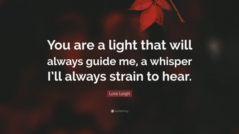 Lora Leigh Quote: “You are a light that will always guide me, a whisper I’ll always strain to hear.”