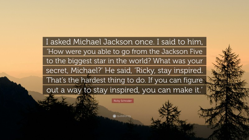 Ricky Schroder Quote: “I asked Michael Jackson once. I said to him, ‘How were you able to go from the Jackson Five to the biggest star in the world? What was your secret, Michael?’ He said, ‘Ricky, stay inspired. That’s the hardest thing to do. If you can figure out a way to stay inspired, you can make it.’”
