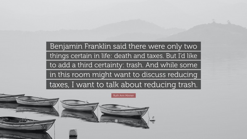 Ruth Ann Minner Quote: “Benjamin Franklin said there were only two things certain in life: death and taxes. But I’d like to add a third certainty: trash. And while some in this room might want to discuss reducing taxes, I want to talk about reducing trash.”