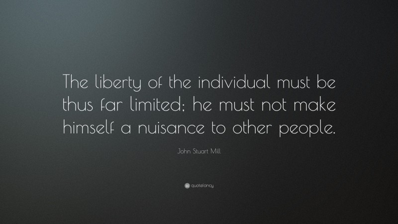 John Stuart Mill Quote: “The liberty of the individual must be thus far limited; he must not make himself a nuisance to other people.”