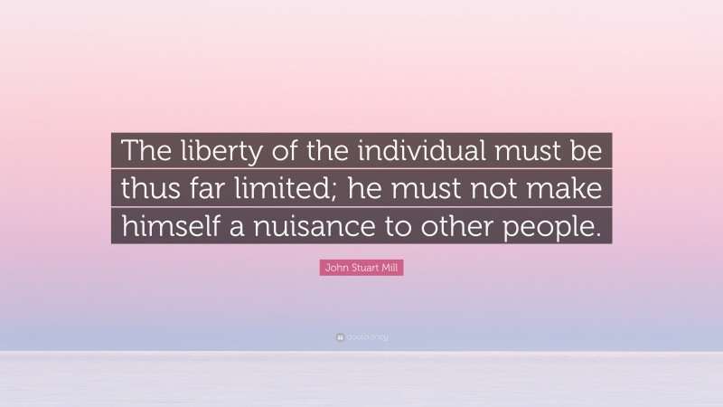 John Stuart Mill Quote: “The liberty of the individual must be thus far limited; he must not make himself a nuisance to other people.”