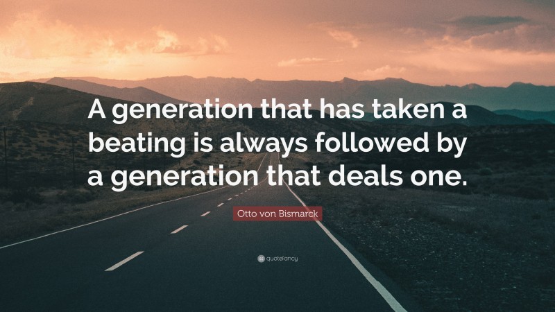 Otto von Bismarck Quote: “A generation that has taken a beating is always followed by a generation that deals one.”