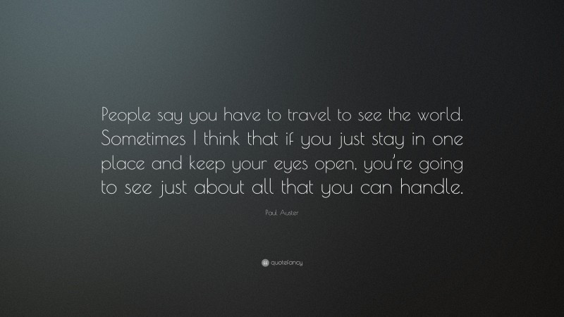 Paul Auster Quote: “People say you have to travel to see the world. Sometimes I think that if you just stay in one place and keep your eyes open, you’re going to see just about all that you can handle.”