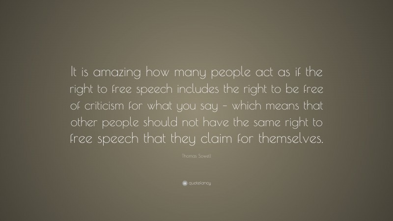 Thomas Sowell Quote: “It is amazing how many people act as if the right to free speech includes the right to be free of criticism for what you say – which means that other people should not have the same right to free speech that they claim for themselves.”