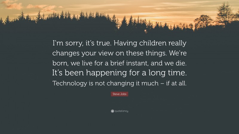 Steve Jobs Quote: “I’m sorry, it’s true. Having children really changes your view on these things. We’re born, we live for a brief instant, and we die. It’s been happening for a long time. Technology is not changing it much – if at all.”