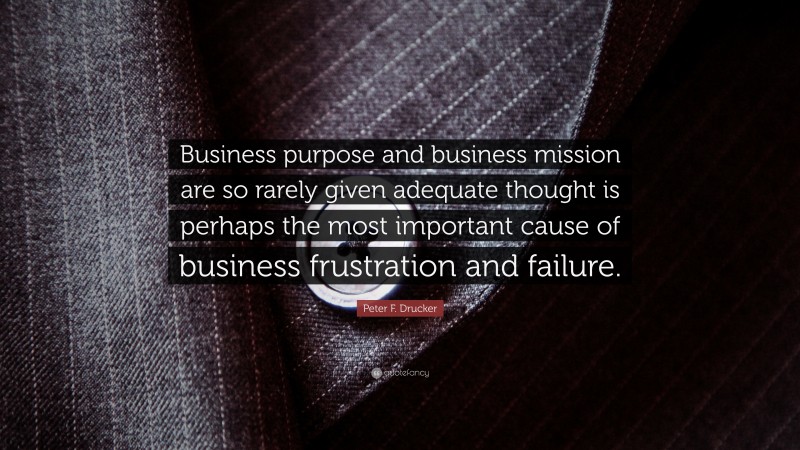 Peter F. Drucker Quote: “Business purpose and business mission are so rarely given adequate thought is perhaps the most important cause of business frustration and failure.”
