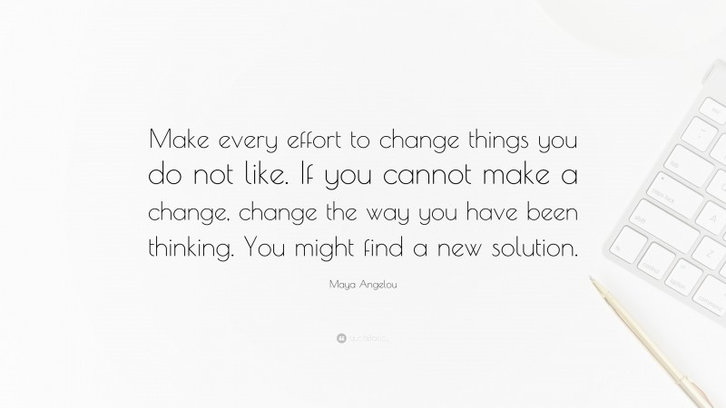 Maya Angelou Quote: “Make every effort to change things you do not like. If you cannot make a change, change the way you have been thinking. You might find a new solution.”