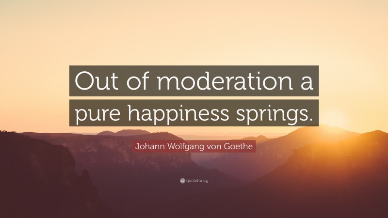 Johann Wolfgang von Goethe Quote: “Out of moderation a pure happiness springs.”