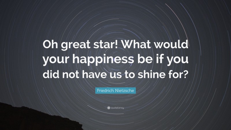 Friedrich Nietzsche Quote: “Oh great star! What would your happiness be if you did not have us to shine for?”