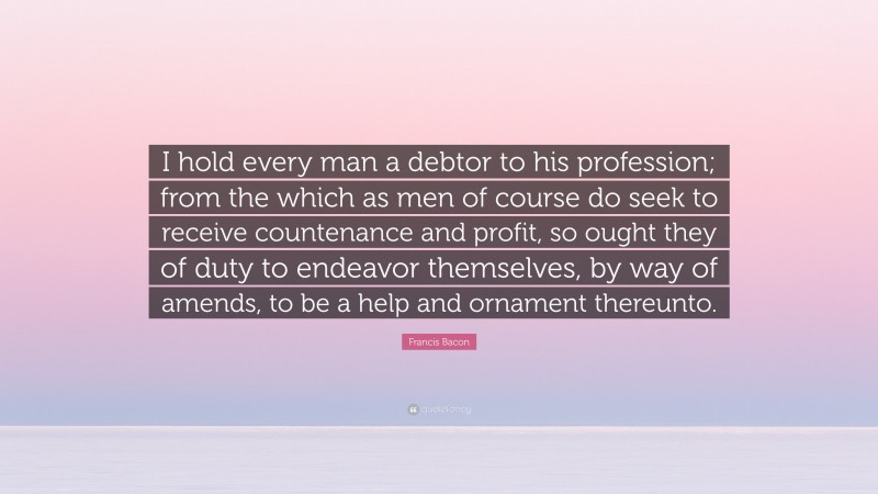 Francis Bacon Quote: “I hold every man a debtor to his profession; from the which as men of course do seek to receive countenance and profit, so ought they of duty to endeavor themselves, by way of amends, to be a help and ornament thereunto.”