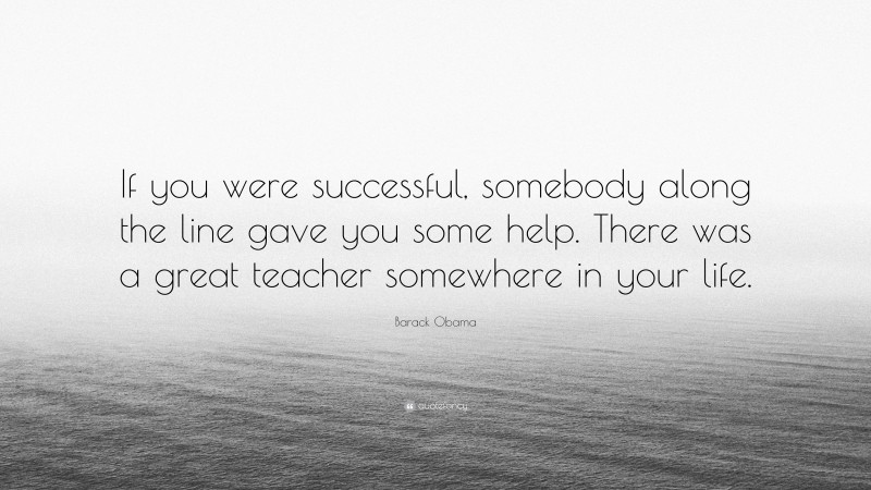 Barack Obama Quote: “If you were successful, somebody along the line gave you some help. There was a great teacher somewhere in your life.”