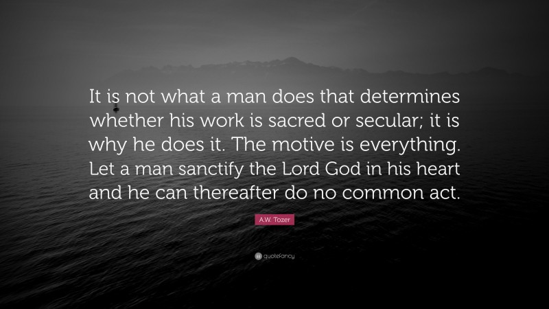 A.W. Tozer Quote: “It is not what a man does that determines whether his work is sacred or secular; it is why he does it. The motive is everything. Let a man sanctify the Lord God in his heart and he can thereafter do no common act.”