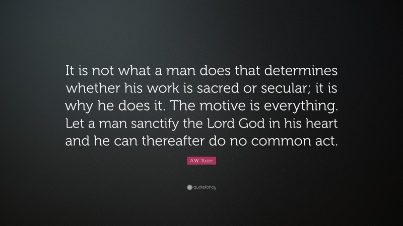 A.W. Tozer Quote: “It is not what a man does that determines whether his work is sacred or secular; it is why he does it. The motive is everything. Let a man sanctify the Lord God in his heart and he can thereafter do no common act.”
