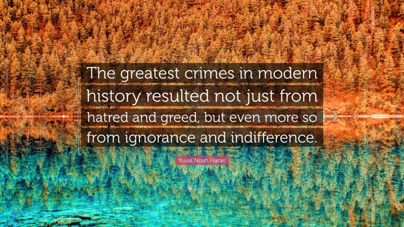Yuval Noah Harari Quote: “The greatest crimes in modern history resulted not just from hatred and greed, but even more so from ignorance and indifference.”