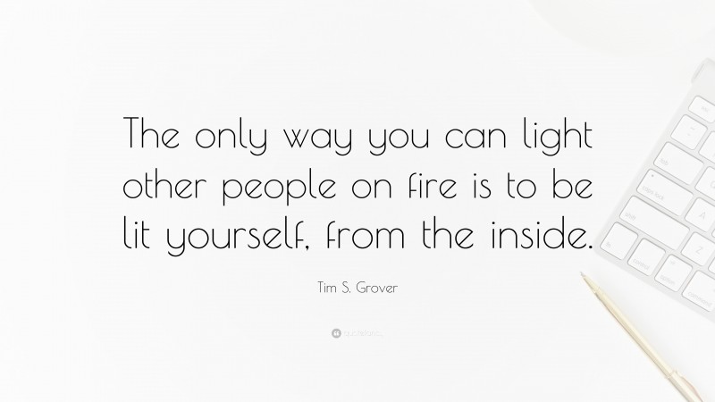 Tim S. Grover Quote: “The only way you can light other people on fire is to be lit yourself, from the inside.”
