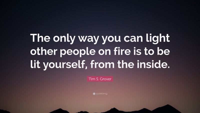 Tim S. Grover Quote: “The only way you can light other people on fire is to be lit yourself, from the inside.”