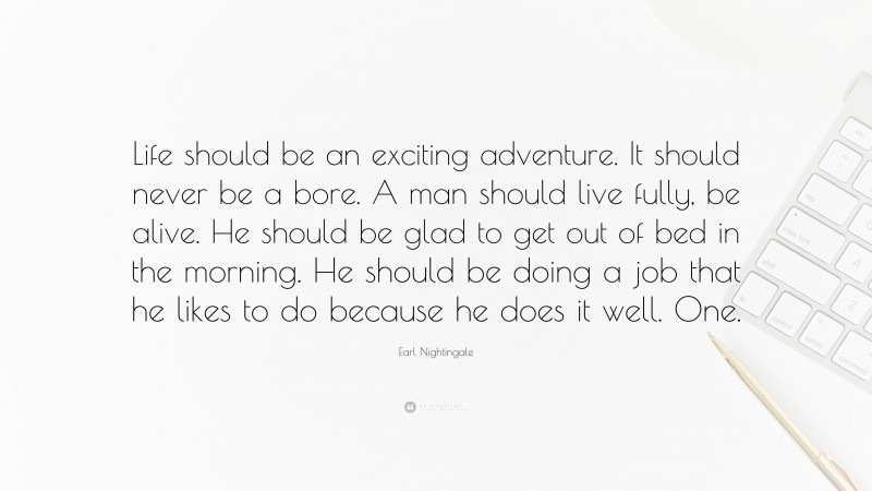 Earl Nightingale Quote: “Life should be an exciting adventure. It should never be a bore. A man should live fully, be alive. He should be glad to get out of bed in the morning. He should be doing a job that he likes to do because he does it well. One.”
