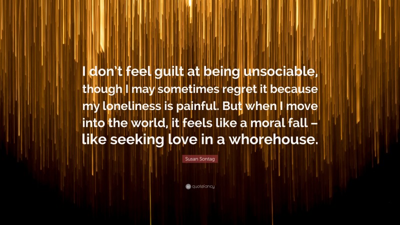 Susan Sontag Quote: “I don’t feel guilt at being unsociable, though I may sometimes regret it because my loneliness is painful. But when I move into the world, it feels like a moral fall – like seeking love in a whorehouse.”
