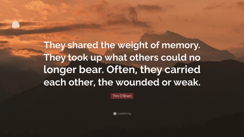 Tim O'Brien Quote: “They shared the weight of memory. They took up what others could no longer bear. Often, they carried each other, the wounded or weak.”
