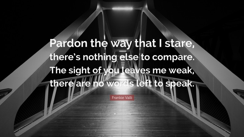 Frankie Valli Quote: “Pardon the way that I stare, there’s nothing else to compare. The sight of you leaves me weak, there are no words left to speak.”