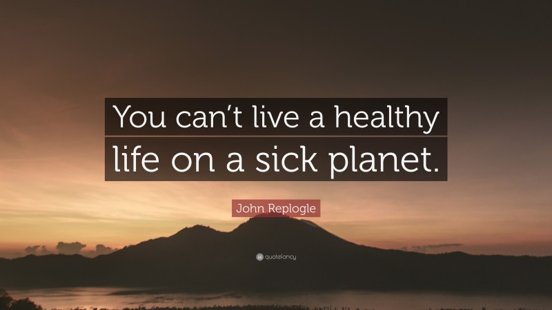 John Replogle Quote: “You can’t live a healthy life on a sick planet.”