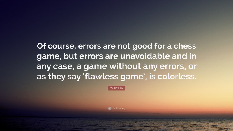 Mikhail Tal Quote: “Of course, errors are not good for a chess game, but errors are unavoidable and in any case, a game without any errors, or as they say ‘flawless game’, is colorless.”