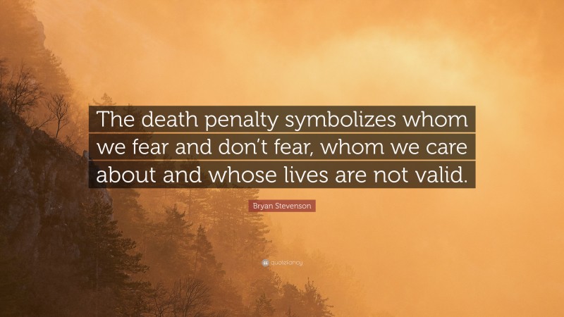 Bryan Stevenson Quote: “The death penalty symbolizes whom we fear and don’t fear, whom we care about and whose lives are not valid.”
