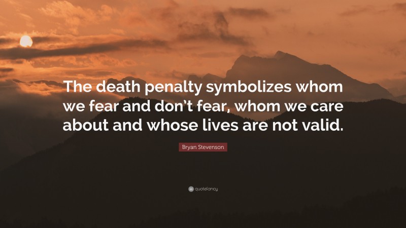 Bryan Stevenson Quote: “The death penalty symbolizes whom we fear and don’t fear, whom we care about and whose lives are not valid.”
